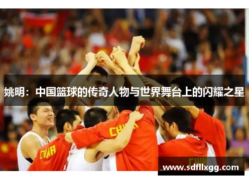 姚明：中国篮球的传奇人物与世界舞台上的闪耀之星