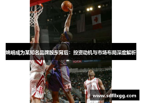 姚明成为某知名品牌股东背后：投资动机与市场布局深度解析