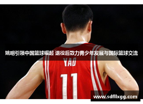 姚明引领中国篮球崛起 退役后致力青少年发展与国际篮球交流