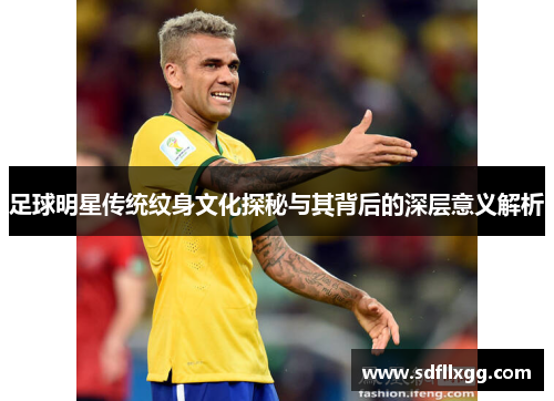 足球明星传统纹身文化探秘与其背后的深层意义解析